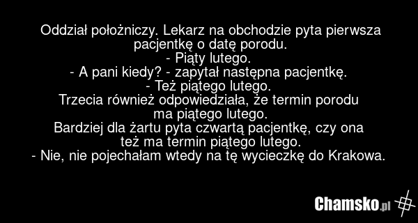 Oddział położniczy. Lekarz na obchodzie pyta pierwsza pacjentkę o datę porodu. - Piąty lutego. - A pani kiedy? - zapytał następna pacjentkę. - Też piątego lutego. Trzecia również odpowiedziała, że termin porodu ma piątego lutego. Bardziej dla żartu pyta czwartą pacjentkę, czy ona też ma termin piąt…
