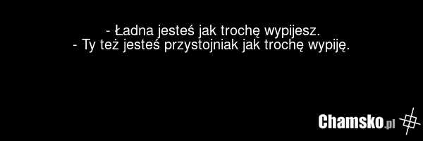 - Ładna jesteś jak trochę wypijesz. - Ty też jesteś przystojniak jak trochę wypiję.