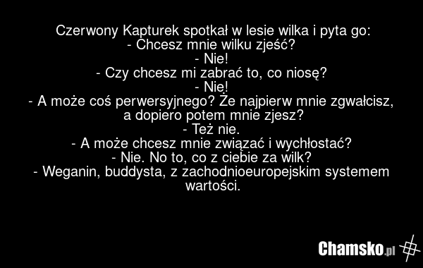 Czerwony Kapturek spotkał w lesie wilka i pyta go: - Chcesz mnie wilku zjeść? - Nie! - Czy chcesz mi zabrać to, co niosę? - Nie! - A może coś perwersyjnego? Że najpierw mnie zgwałcisz, a dopiero potem mnie zjesz? - Też nie. - A może chcesz mnie związać i wychłostać? - Nie. No to, co z ciebie za wil…