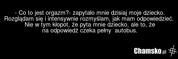 - Co to jest orgazm?- zapytało mnie dzisiaj moje dziecko. Rozglądam się i intensywnie rozmyślam, jak mam odpowiedzieć. Nie w tym kłopot, że pyta mnie dziecko, ale to, że na odpowiedź czeka pełny autobus.