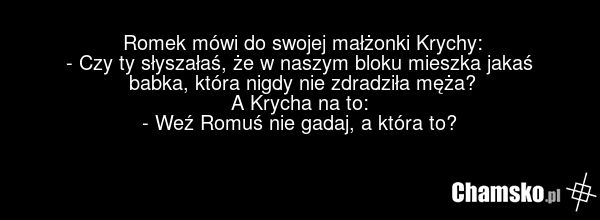 Romek mówi do swojej małżonki Krychy: - Czy ty słyszałaś, że w naszym bloku mieszka jakaś babka, która nigdy nie zdradziła męża? A Krycha na to: - Weź Romuś nie gadaj, a która to?