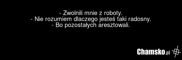 - Zwolnili mnie z roboty. - Nie rozumiem dlaczego jesteś taki radosny. - Bo pozostałych aresztowali.