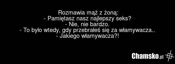 Rozmawia mąż z żoną: - Pamiętasz nasz najlepszy seks? - Nie, nie bardzo. - To było wtedy, gdy przebrałeś się za włamywacza.. - Jakiego włamywacza?!