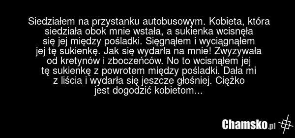 Siedziałem na przystanku autobusowym. Kobieta, która siedziała obok mnie wstała, a sukienka wcisnęła się jej między pośladki. Sięgnąłem i wyciągnąłem jej tę sukienkę. Jak się wydarła na mnie! Zwyzywała od kretynów i zboczeńców. No to wcisnąłem jej tę sukienkę z powrotem między pośladki. Dała mi z l…