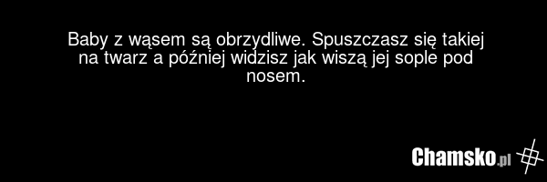 Baby z wąsem są obrzydliwe. Spuszczasz się takiej na twarz a później widzisz jak wiszą jej sople pod nosem.