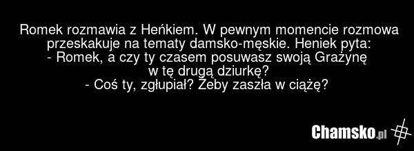 Romek rozmawia z Heńkiem. W pewnym momencie rozmowa przeskakuje na tematy damsko-męskie. Heniek pyta: - Romek, a czy ty czasem posuwasz swoją Grażynę w tę drugą dziurkę? - Coś ty, zgłupiał? Żeby zaszła w ciążę?