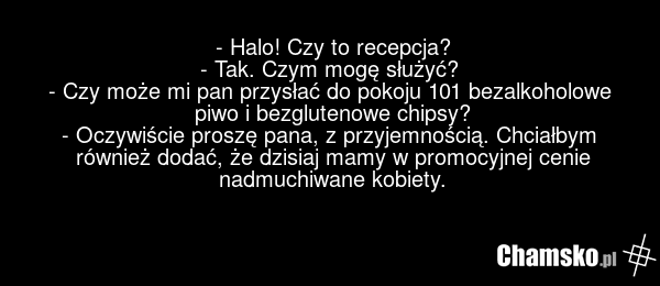 - Halo! Czy to recepcja? - Tak. Czym mogę służyć? - Czy może mi pan przysłać do pokoju 101 bezalkoholowe piwo i bezglutenowe chipsy? - Oczywiście proszę pana, z przyjemnością. Chciałbym również dodać, że dzisiaj mamy w promocyjnej cenie nadmuchiwane kobiety.