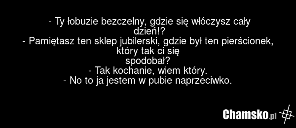 - Ty łobuzie bezczelny, gdzie się włóczysz cały dzień!? - Pamiętasz ten sklep jubilerski, gdzie był ten pierścionek, który tak ci się spodobał? - Tak kochanie, wiem który. - No to ja jestem w pubie naprzeciwko.