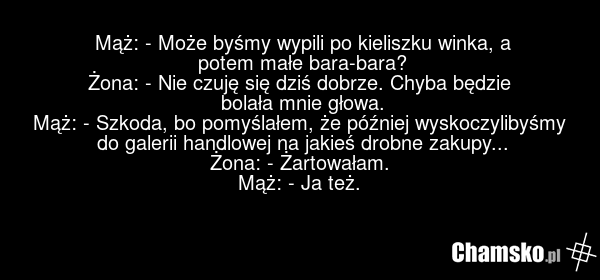 Mąż: - Może byśmy wypili po kieliszku winka, a potem małe bara-bara? Żona: - Nie czuję się dziś dobrze. Chyba będzie bolała mnie głowa. Mąż: - Szkoda, bo pomyślałem, że później wyskoczylibyśmy do galerii handlowej na jakieś drobne zakupy... Żona: - Żartowałam. Mąż: - Ja też.