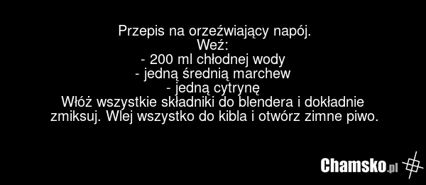Przepis na orzeźwiający napój. Weź: - 200 ml chłodnej wody - jedną średnią marchew - jedną cytrynę Włóż wszystkie składniki do blendera i dokładnie zmiksuj. Wlej wszystko do kibla i otwórz zimne piwo.