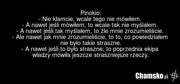 Pinokio: - Nie kłamcie, wcale tego nie mówiłem. - A nawet jeśli mówiłem, to wcale tak nie myślałem. - A nawet jeśli tak myślałem, to źle mnie zrozumieliście. - Ale nawet jak mnie zrozumieliście, to to, co powiedziałem nie było takie straszne. - A nawet jeśli to było straszne, to poprzednia ekipa wł…