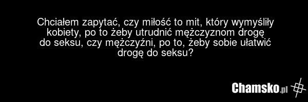 Chciałem zapytać, czy miłość to mit, który wymyśliły kobiety, po to żeby utrudnić mężczyznom drogę do seksu, czy mężczyźni, po to, żeby sobie ułatwić drogę do seksu?