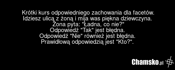 Krótki kurs odpowiedniego zachowania dla facetów. Idziesz ulicą z żoną i mija was piękna dziewczyna. Żona pyta: "Ładna, co nie?" Odpowiedź "Tak" jest błędna. Odpowiedź "Nie" również jest błędna. Prawidłową odpowiedzią jest "Kto?".