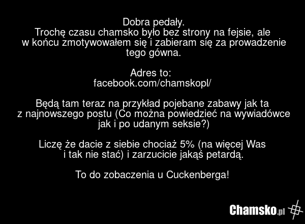 Dobra pedały. Trochę czasu chamsko było bez strony na fejsie, ale w końcu zmotywowałem się i zabieram się za prowadzenie tego gówna. Adres to: facebook.com/chamskopl/ Będą tam teraz na przykład pojebane zabawy jak ta z najnowszego postu (Co można powiedzieć na wywiadówce jak i po udanym seksie?) Li…