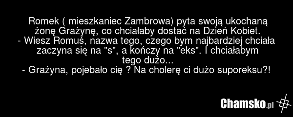 Romek ( mieszkaniec Zambrowa) pyta swoją ukochaną żonę Grażynę, co chciałaby dostać na Dzień Kobiet. - Wiesz Romuś, nazwa tego, czego bym najbardziej chciała zaczyna się na "s", a kończy na "eks". I chciałabym tego dużo... - Grażyna, pojebało cię ? Na cholerę ci dużo suporeksu?!