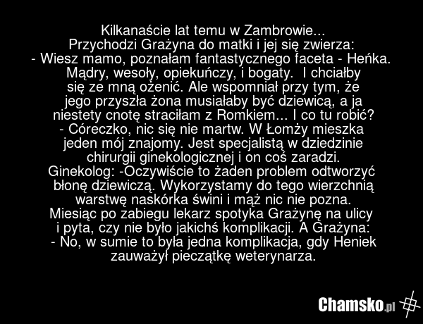Kilkanaście lat temu w Zambrowie... Przychodzi Grażyna do matki i jej się zwierza: - Wiesz mamo, poznałam fantastycznego faceta - Heńka. Mądry, wesoły, opiekuńczy, i bogaty. I chciałby się ze mną ożenić. Ale wspomniał przy tym, że jego przyszła żona musiałaby być dziewicą, a ja niestety cnotę strac…