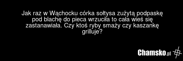 Jak raz w Wąchocku córka sołtysa zużytą podpaskę pod blachę do pieca wrzuciła to cała wieś się zastanawiała. Czy ktoś ryby smaży czy kaszankę grilluje?