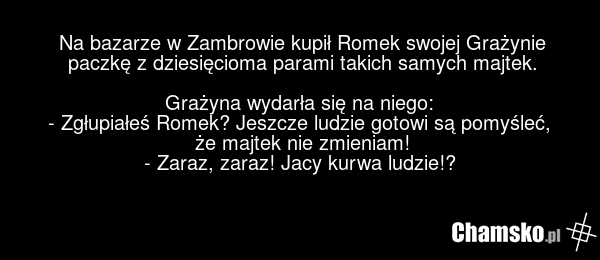 Na bazarze w Zambrowie kupił Romek swojej Grażynie paczkę z dziesięcioma parami takich samych majtek. Grażyna wydarła się na niego: - Zgłupiałeś Romek? Jeszcze ludzie gotowi są pomyśleć, że majtek nie zmieniam! - Zaraz, zaraz! Jacy kurwa ludzie!?