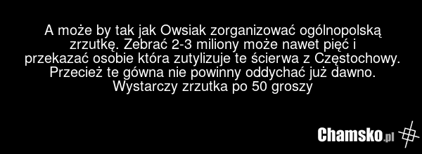 A może by tak jak Owsiak zorganizować ogólnopolską zrzutkę. Zebrać 2-3 miliony może nawet pięć i przekazać osobie która zutylizuje te ścierwa z Częstochowy. Przecież te gówna nie powinny oddychać już dawno. Wystarczy zrzutka po 50 groszy