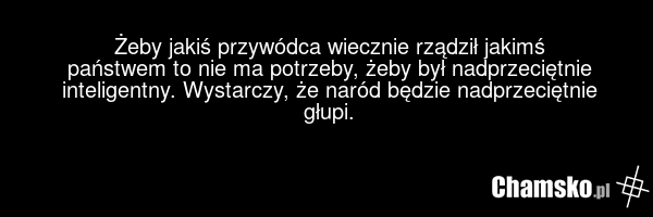 Żeby jakiś przywódca wiecznie rządził jakimś państwem to nie ma potrzeby, żeby był nadprzeciętnie inteligentny. Wystarczy, że naród będzie nadprzeciętnie głupi.