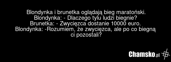 Blondynka i brunetka oglądają bieg maratoński. Blondynka: - Dlaczego tylu ludzi biegnie? Brunetka: - Zwycięzca dostanie 10000 euro. Blondynka: -Rozumiem, że zwycięzca, ale po co biegną ci pozostali?