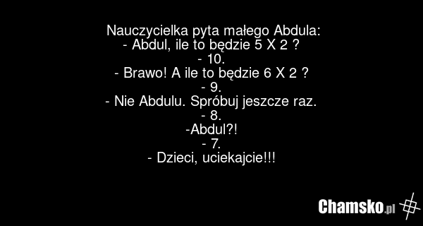 Nauczycielka pyta małego Abdula: - Abdul, ile to będzie 5 X 2 ? - 10. - Brawo! A ile to będzie 6 X 2 ? - 9. - Nie Abdulu. Spróbuj jeszcze raz. - 8. -Abdul?! - 7. - Dzieci, uciekajcie!!!