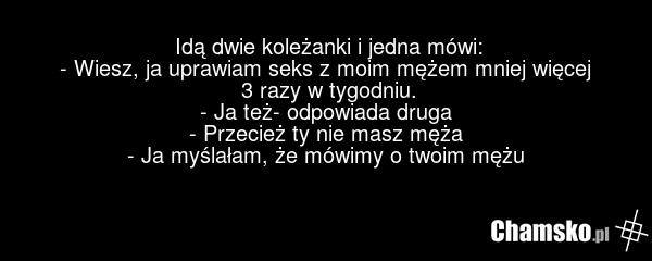 Idą dwie koleżanki i jedna mówi: - Wiesz, ja uprawiam seks z moim mężem mniej więcej 3 razy w tygodniu. - Ja też- odpowiada druga - Przecież ty nie masz męża - Ja myślałam, że mówimy o twoim mężu