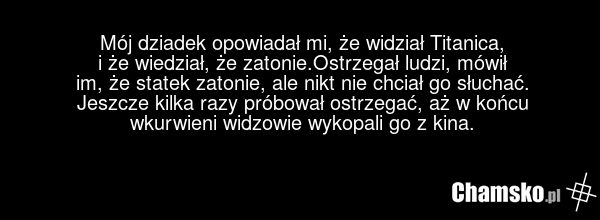 Mój dziadek opowiadał mi, że widział Titanica, i że wiedział, że zatonie.Ostrzegał ludzi, mówił im, że statek zatonie, ale nikt nie chciał go słuchać. Jeszcze kilka razy próbował ostrzegać, aż w końcu wkurwieni widzowie wykopali go z kina.