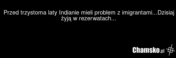 Przed trzystoma laty Indianie mieli problem z imigrantami...Dzisiaj żyją w rezerwatach...