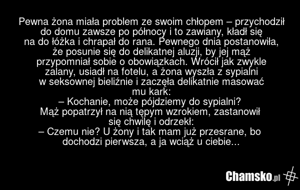 Pewna żona miała problem ze swoim chłopem – przychodził do domu zawsze po północy i to zawiany, kładł się na do łóżka i chrapał do rana. Pewnego dnia postanowiła, że posunie się do delikatnej aluzji, by jej mąż przypomniał sobie o obowiązkach. Wrócił jak zwykle zalany, usiadł na fotelu, a żona wysz…