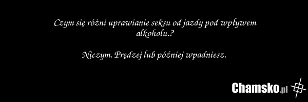 Czym się różni uprawianie seksu od jazdy pod wpływem alkoholu.? Niczym. Prędzej lub później wpadniesz.