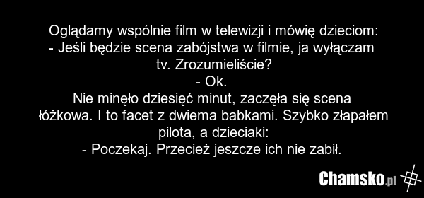 Oglądamy wspólnie film w telewizji i mówię dzieciom: - Jeśli będzie scena zabójstwa w filmie, ja wyłączam tv. Zrozumieliście? - Ok. Nie minęło dziesięć minut, zaczęła się scena łóżkowa. I to facet z dwiema babkami. Szybko złapałem pilota, a dzieciaki: - Poczekaj. Przecież jeszcze ich nie zabił.
