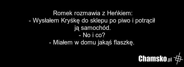 Romek rozmawia z Heńkiem: - Wysłałem Kryśkę do sklepu po piwo i potrącił ją samochód. - No i co? - Miałem w domu jakąś flaszkę.