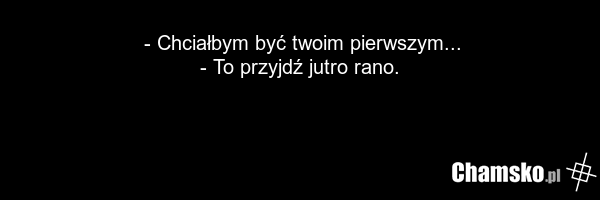 - Chciałbym być twoim pierwszym... - To przyjdź jutro rano.