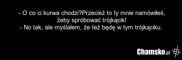 - O co ci kurwa chodzi?Przecież to ty mnie namówiłeś, żeby spróbować trójkącik! - No tak, ale myślałem, że też będę w tym trójkąciku.