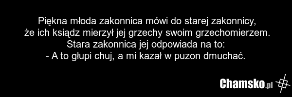Piękna młoda zakonnica mówi do starej zakonnicy, że ich ksiądz mierzył jej grzechy swoim grzechomierzem. Stara zakonnica jej odpowiada na to: - A to głupi chuj, a mi kazał w puzon dmuchać.