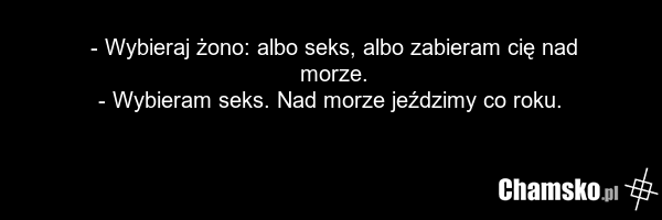 - Wybieraj żono: albo seks, albo zabieram cię nad morze. - Wybieram seks. Nad morze jeździmy co roku.