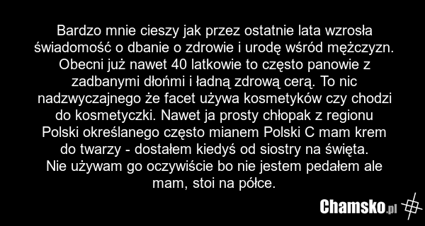 Bardzo mnie cieszy jak przez ostatnie lata wzrosła świadomość o dbanie o zdrowie i urodę wśród mężczyzn. Obecni już nawet 40 latkowie to często panowie z zadbanymi dłońmi i ładną zdrową cerą. To nic nadzwyczajnego że facet używa kosmetyków czy chodzi do kosmetyczki. Nawet ja prosty chłopak z region…