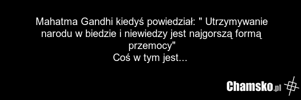 Mahatma Gandhi kiedyś powiedział: " Utrzymywanie narodu w biedzie i niewiedzy jest najgorszą formą przemocy" Coś w tym jest...