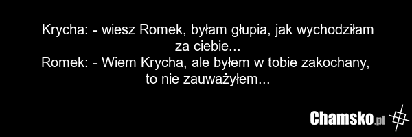 Krycha: - wiesz Romek, byłam głupia, jak wychodziłam za ciebie... Romek: - Wiem Krycha, ale byłem w tobie zakochany, to nie zauważyłem...