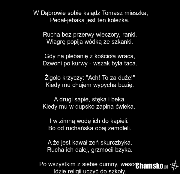 W Dąbrowie sobie ksiądz Tomasz mieszka, Pedał-jebaka jest ten koleżka. Rucha bez przerwy wieczory, ranki. Wiagrę popija wódką ze szkanki. Gdy na plebanię z kościoła wraca, Dzwoni po kurwy - wszak była taca. Żigolo krzyczy: "Ach! To za duże!'' Kiedy mu chujem wypycha buzię. A drugi sapie, stęka i be…