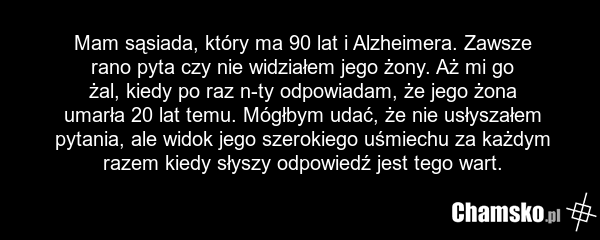 Mam sąsiada, który ma 90 lat i Alzheimera. Zawsze rano pyta czy nie widziałem jego żony. Aż mi go żal, kiedy po raz n-ty odpowiadam, że jego żona umarła 20 lat temu. Mógłbym udać, że nie usłyszałem pytania, ale widok jego szerokiego uśmiechu za każdym razem kiedy słyszy odpowiedź jest tego wart.