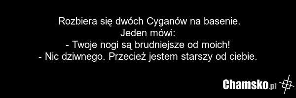 Rozbiera się dwóch Cyganów na basenie. Jeden mówi: - Twoje nogi są brudniejsze od moich! - Nic dziwnego. Przecież jestem starszy od ciebie.