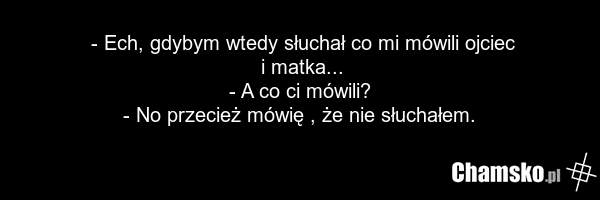 - Ech, gdybym wtedy słuchał co mi mówili ojciec i matka... - A co ci mówili? - No przecież mówię , że nie słuchałem.