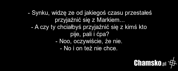- Synku, widzę ze od jakiegoś czasu przestałeś przyjaźnić się z Markiem... - A czy ty chciałbyś przyjaźnić się z kimś kto pije, pali i ćpa? - Noo, oczywiście, że nie. - No i on też nie chce.