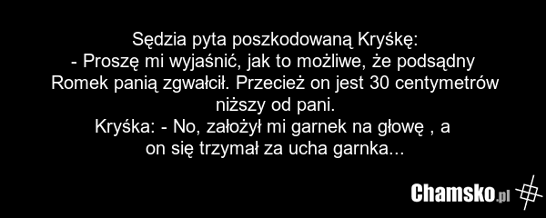Sędzia pyta poszkodowaną Kryśkę: - Proszę mi wyjaśnić, jak to możliwe, że podsądny Romek panią zgwałcił. Przecież on jest 30 centymetrów niższy od pani. Kryśka: - No, założył mi garnek na głowę , a on się trzymał za ucha garnka...