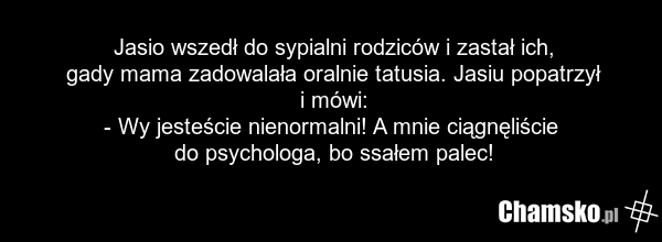 Jasio wszedł do sypialni rodziców i zastał ich, gady mama zadowalała oralnie tatusia. Jasiu popatrzył i mówi: - Wy jesteście nienormalni! A mnie ciągnęliście do psychologa, bo ssałem palec!