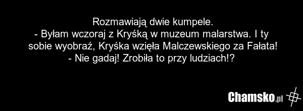 Rozmawiają dwie kumpele. - Byłam wczoraj z Kryśką w muzeum malarstwa. I ty sobie wyobraź, Kryśka wzięła Malczewskiego za Fałata! - Nie gadaj! Zrobiła to przy ludziach!?