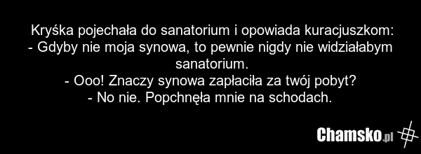Kryśka pojechała do sanatorium i opowiada kuracjuszkom: - Gdyby nie moja synowa, to pewnie nigdy nie widziałabym sanatorium. - Ooo! Znaczy synowa zapłaciła za twój pobyt? - No nie. Popchnęła mnie na schodach.