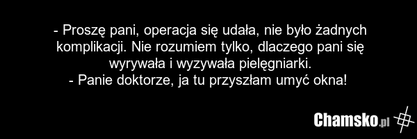 - Proszę pani, operacja się udała, nie było żadnych komplikacji. Nie rozumiem tylko, dlaczego pani się wyrywała i wyzywała pielęgniarki. - Panie doktorze, ja tu przyszłam umyć okna!